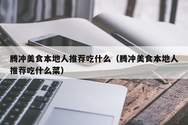 腾冲美食本地人推荐吃什么（腾冲美食本地人推荐吃什么菜）
