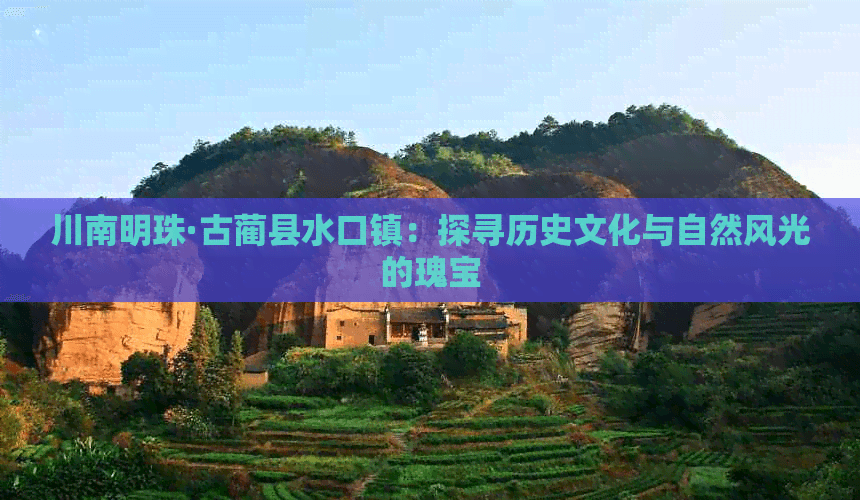 川南明珠·古蔺县水口镇：探寻历史文化与自然风光的瑰宝