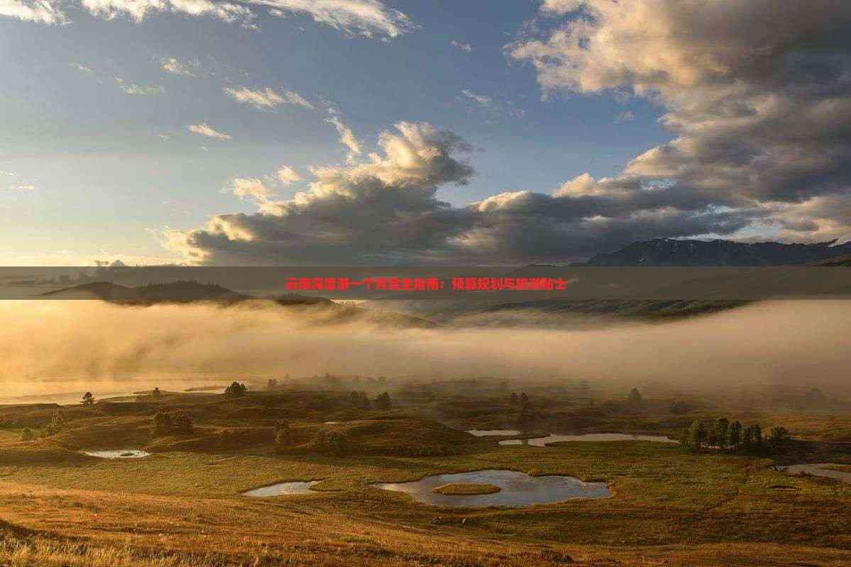 云南深度游一个月完全指南：预算规划与旅游贴士