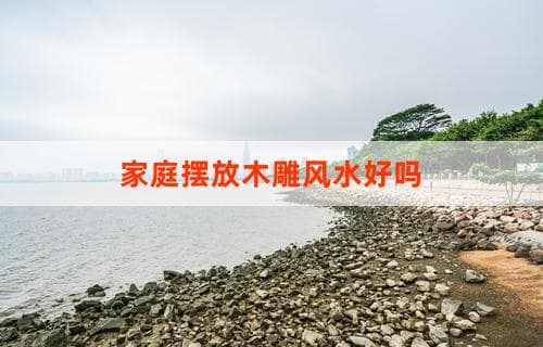 家庭摆放木雕风水好吗？解析木雕在家中的摆放与风水关系