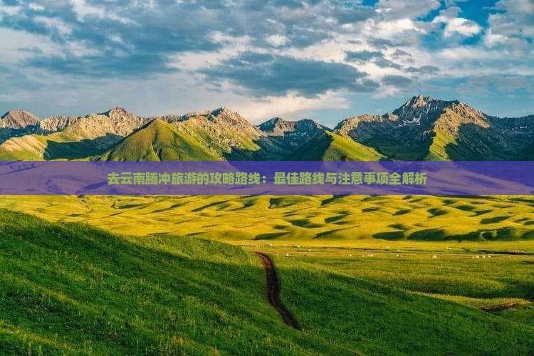云南腾冲旅游攻略：4-5天行程规划及注意事项
