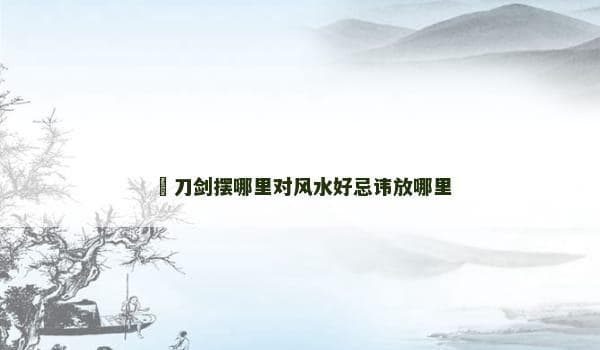 刀剑摆放风水指南：最佳位置与禁忌全解析