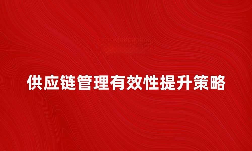 提升有效性供应链管理的关键策略与实践