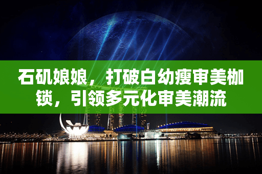 打破白幼瘦审美枷锁，引领多元化审美潮流