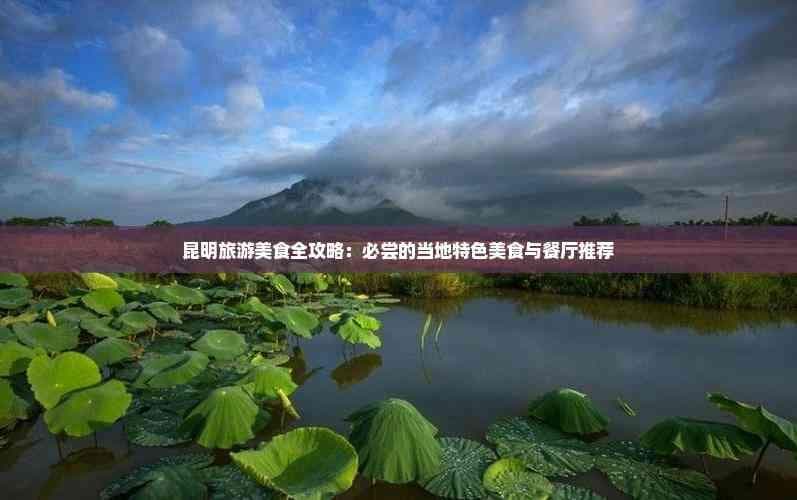 昆明旅游美食全攻略：必尝的当地特色美食与餐厅推荐