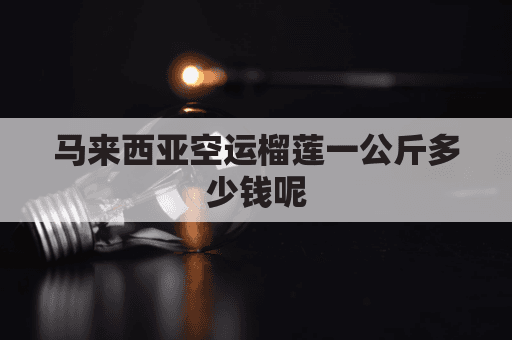 马来西亚空运榴莲一公斤多少钱？托运、包装与清关全攻略