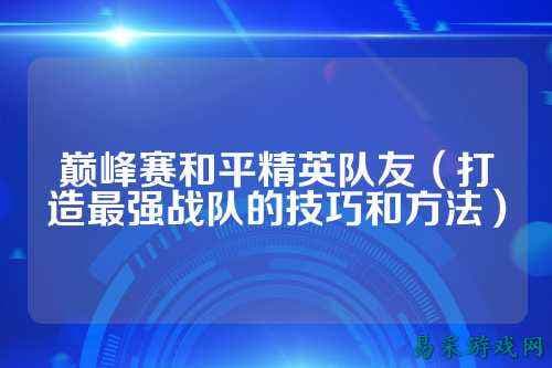 巅峰赛和平精英队友攻略：打造最强战队的技巧和方法