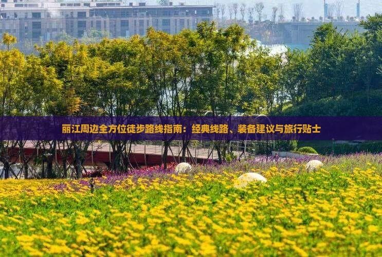 丽江周边全方位徒步路线指南：经典线路、装备建议与旅行贴士