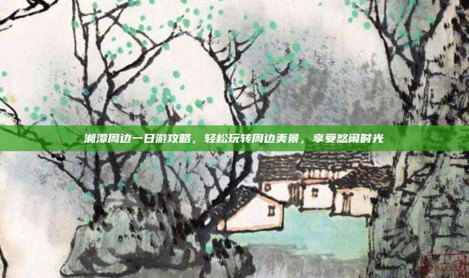 湘潭周边一日游攻略，轻松玩转周边美景，享受悠闲时光