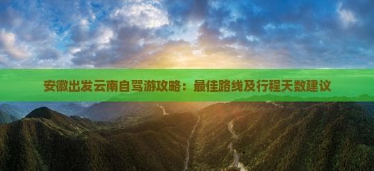 安徽出发云南自驾游攻略：更佳路线及行程天数建议