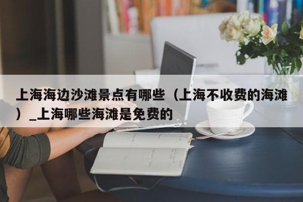 上海周边海滩景点全攻略：免费沙滩与徒步路线推荐
