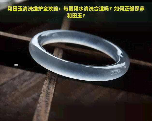 和田玉清洗维护全攻略：每周用水清洗合适吗？如何正确保养和田玉？