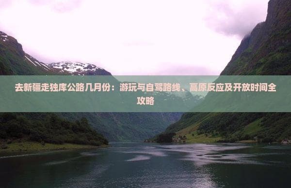 去新疆走独库公路几月份：游玩与自驾路线、高原反应及开放时间全攻略