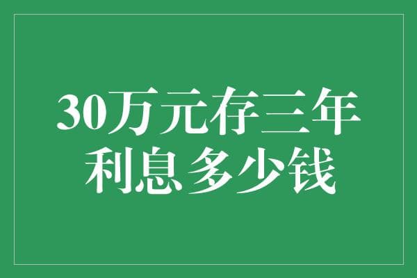 30万元存三年，利息能有多少？探索不同存款类型与利率的影响