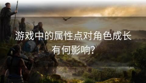 游戏中的属性点对角色成长有何影响？