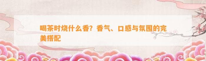 喝茶时烧什么香？香气、口感与氛围的完美搭配