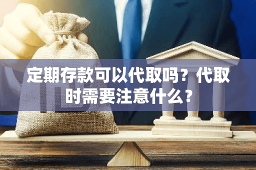 定期存款可以代取吗？代取时需要注意什么？