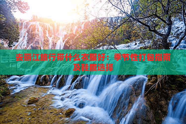 去丽江旅行带什么衣服好：季节性打包指南及鞋履选择