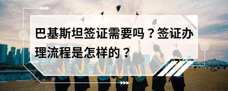 巴基斯坦签证需要吗？签证办理流程是怎样的？