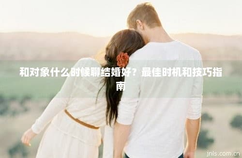 和对象什么时候聊结婚好？最佳时机和技巧指南