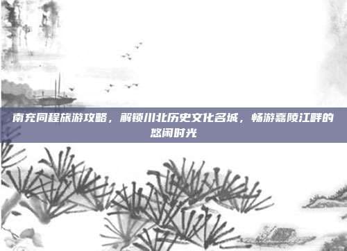 南充同程旅游攻略，解锁川北历史文化名城，畅游嘉陵江畔的悠闲时光