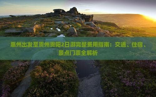 惠州出发至贵州贵阳2日游完整费用指南：交通、住宿、景点门票全解析