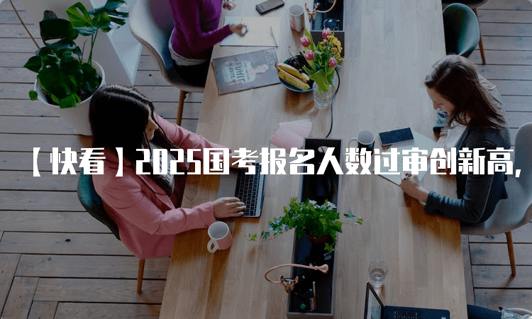 2025国考报名人数过审创新高，国考热持续升温释放哪些信号？