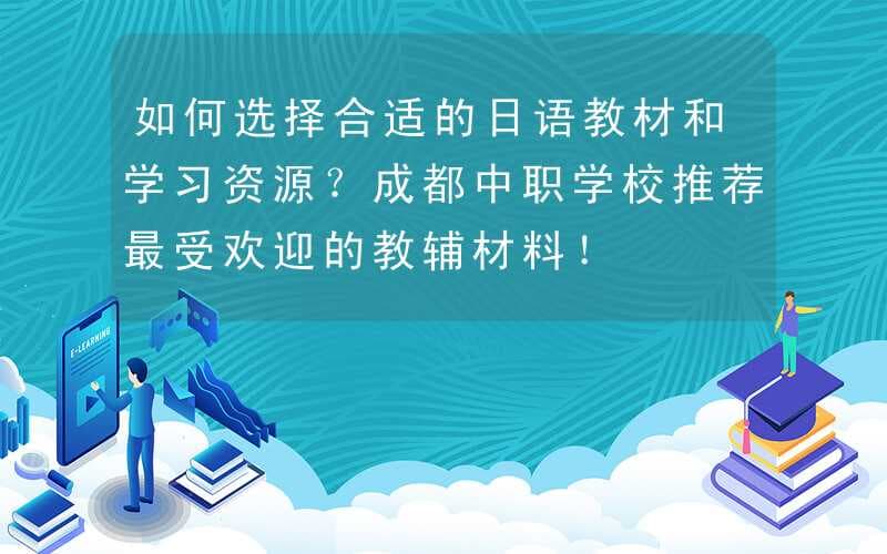 如何选择合适的日语教材和学习资源？成都中职学校推荐最受欢迎的教辅材料！