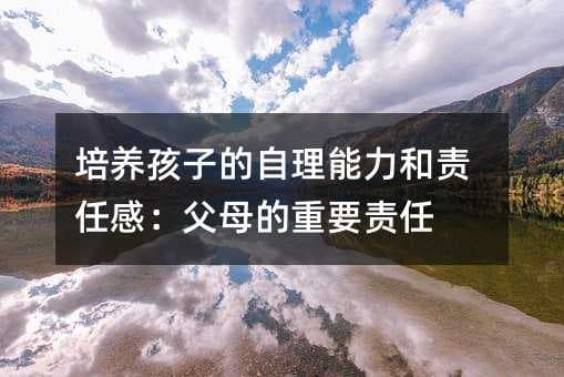 培养孩子的自理能力和责任感：父母的重要责任