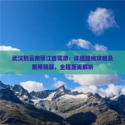 武汉到云南丽江自驾游：详细路线攻略及费用预算，全程距离解析
