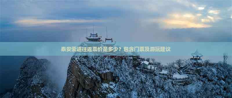 泰安索道往返票价是多少？包含门票及游玩建议