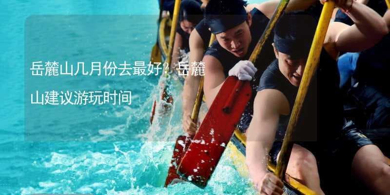 岳麓山几月份去最好？岳麓山建议游玩时间