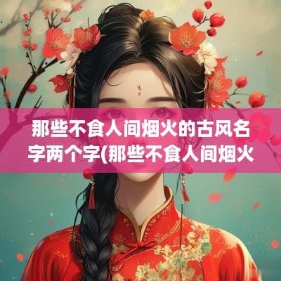 那些不食人间烟火的古风名字两个字(那些不食人间烟火的古风名字情侣)