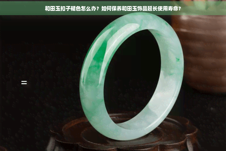和田玉扣子褪色怎么办？如何保养和田玉饰品延长使用寿命？