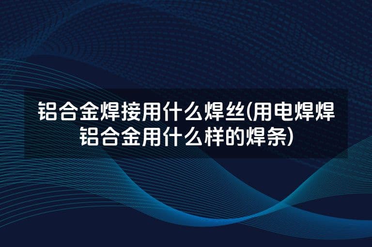铝合金焊接用什么焊丝(用电焊焊铝合金用什么样的焊条)