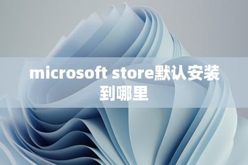 Microsoft Store默认安装位置及更改方法详解