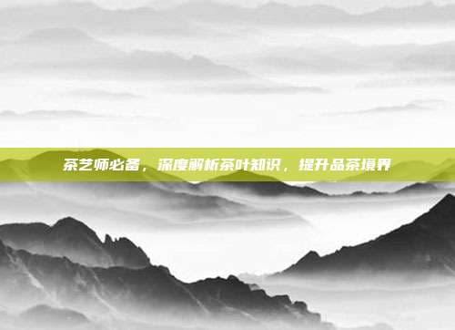 茶艺师必备，深度解析茶叶知识，提升品茶境界