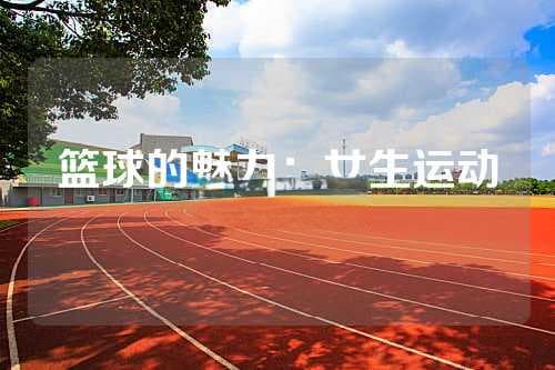 女生打篮球的好处：从体质到心理的全方位提升