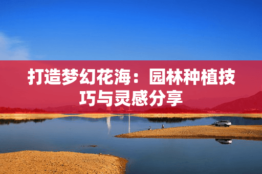 打造梦幻花海：园林种植技巧与灵感分享