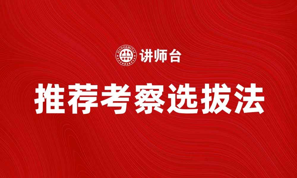 推荐考察选拔法在人才招聘中的应用与优势
