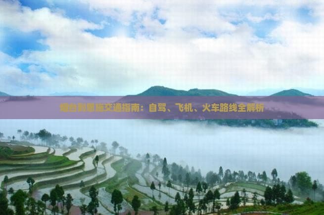 烟台到恩施交通指南：自驾、飞机、火车路线全解析