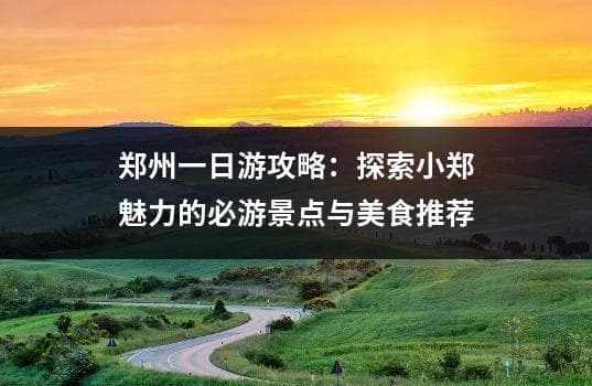 郑州一日游攻略：探索小郑魅力的必游景点与美食推荐