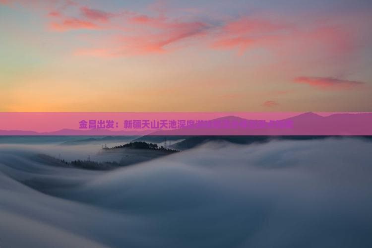 金昌出发：新疆天山天池深度游攻略及必体验景点指南