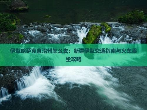 伊犁哈萨克自治州怎么去：新疆伊犁交通指南与火车乘坐攻略