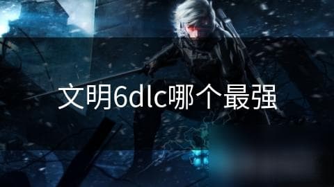 《文明6》DLC哪个最强？全方位解析各扩展包优劣