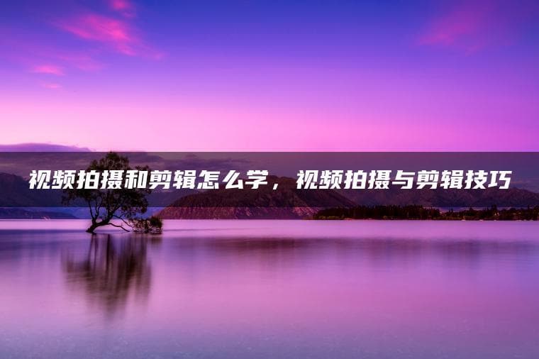 视频拍摄和剪辑怎么学，视频拍摄与剪辑技巧