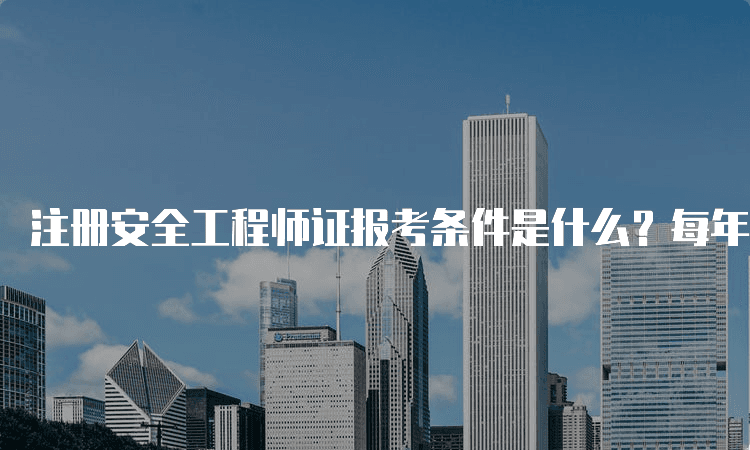 注册安全工程师证报考条件是什么？每年几月份报考
