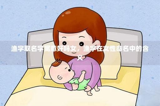 “渔”字取名字寓意好吗女，渔字在女性命名中的含义