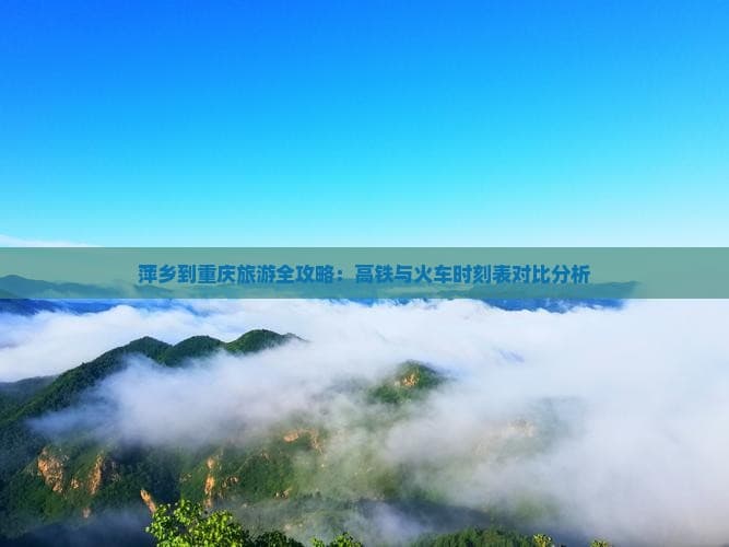 萍乡到重庆旅游全攻略：高铁与火车时刻表对比分析