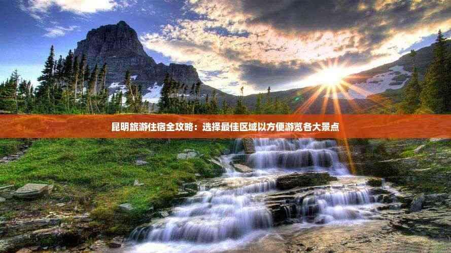 昆明旅游住宿全攻略：选择更佳区域以方便游览各大景点